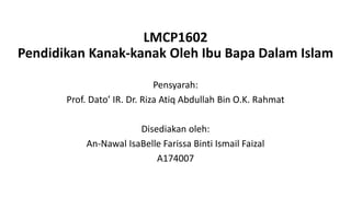 LMCP1602
Pendidikan Kanak-kanak Oleh Ibu Bapa Dalam Islam
Pensyarah:
Prof. Dato’ IR. Dr. Riza Atiq Abdullah Bin O.K. Rahmat
Disediakan oleh:
An-Nawal IsaBelle Farissa Binti Ismail Faizal
A174007
 