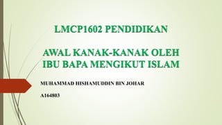 LMCP1602 PENDIDIKAN
AWAL KANAK-KANAK OLEH
IBU BAPA MENGIKUT ISLAM
MUHAMMAD HISHAMUDDIN BIN JOHAR
A164803
 