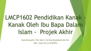LMCP1602 Pendidikan Kanak -
Kanak Oleh Ibu Bapa Dalam
Islam - Projek Akhir
Nama Pensyarah : Prof. Dato’ Ir. Dr Riza Atiq Abdullah Bin O.K.
Oleh : Chew Yee Lin (A167877)
 