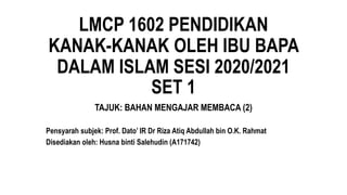 LMCP 1602 PENDIDIKAN
KANAK-KANAK OLEH IBU BAPA
DALAM ISLAM SESI 2020/2021
SET 1
TAJUK: BAHAN MENGAJAR MEMBACA (2)
Pensyarah subjek: Prof. Dato’ IR Dr Riza Atiq Abdullah bin O.K. Rahmat
Disediakan oleh: Husna binti Salehudin (A171742)
 