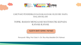 AJLEEYA BINTI AZMAN A167468)
LMCP1602 PENDIDIKAN KANAK-KANAK OLEH IBU BAPA
DALAM ISLAM
TOPIK: BAHAN MENGAJAR MATEMATIK KEPADA
KANAK-KANAK
Pensyarah: YBhg. Prof. Dato' Ir. Dr. Riza Atiq Abdullah O.K. Rahmat
 