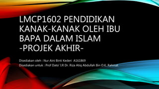 LMCP1602 PENDIDIKAN
KANAK-KANAK OLEH IBU
BAPA DALAM ISLAM
-PROJEK AKHIR-
Disediakan oleh : Nur Aini Binti Kederi A161869
Disediakan untuk : Prof Dato’ I.R Dr. Riza Atiq Abdullah Bin O.K. Rahmat
 