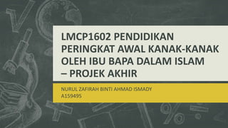 LMCP1602 PENDIDIKAN
PERINGKAT AWAL KANAK-KANAK
OLEH IBU BAPA DALAM ISLAM
– PROJEK AKHIR
NURUL ZAFIRAH BINTI AHMAD ISMADY
A159495
 