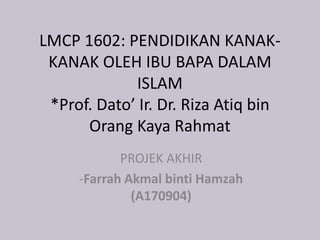 LMCP 1602: PENDIDIKAN KANAK-
KANAK OLEH IBU BAPA DALAM
ISLAM
*Prof. Dato’ Ir. Dr. Riza Atiq bin
Orang Kaya Rahmat
PROJEK AKHIR
-Farrah Akmal binti Hamzah
(A170904)
 