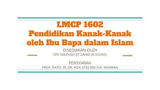 LMCP 1602
Pendidikan Kanak-Kanak
oleh Ibu Bapa dalam Islam
DISEDIAKAN OLEH
SITI SOLEHAH BT ZAHID (A165395)
PENSYARAH
PROF. DATO. IR. DR. RIZA ATIQ BIN O.K. RAHMAN
 