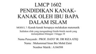 LMCP 1602
PENDIDIKAN KANAK-
KANAK OLEH IBU BAPA
DALAM ISLAM
MODUL 7: Kanak-kanak berupaya melakukan matematik
Sediakan slide yang mengandungi bintik-bintik merah yang
menunjukkan bilangan 1 hingga 10
Nama Pensyarah : PROF. DATO’ IR. DR RIZAATIQ
Nama : Muhammad Iman Bin Mohd Zaini
Nombor Matrik : A166588
 
