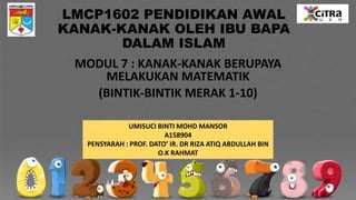 LMCP1602 PENDIDIKAN AWAL
KANAK-KANAK OLEH IBU BAPA
DALAM ISLAM
MODUL 7 : KANAK-KANAK BERUPAYA
MELAKUKAN MATEMATIK
(BINTIK-BINTIK MERAK 1-10)
UMISUCI BINTI MOHD MANSOR
A158904
PENSYARAH : PROF. DATO’ IR. DR RIZA ATIQ ABDULLAH BIN
O.K RAHMAT
 