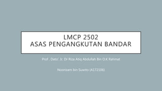 LMCP 2502
ASAS PENGANGKUTAN BANDAR
Prof . Dato’. Ir. Dr Riza Atiq Abdullah Bin O.K Rahmat
Noorizam bin Suwito (A172106)
 