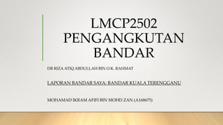 LMCP2502
PENGANGKUTAN
BANDAR
DR RIZA ATIQ ABDULLAH BIN O.K. RAHMAT
LAPORAN BANDAR SAYA: BANDAR KUALA TERENGGANU
MOHAMAD IKRAM AFIFI BIN MOHD ZAN (A168675)
 