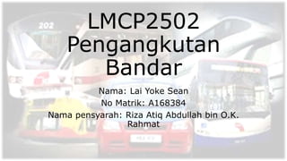 LMCP2502
Pengangkutan
Bandar
Nama: Lai Yoke Sean
No Matrik: A168384
Nama pensyarah: Riza Atiq Abdullah bin O.K.
Rahmat
 