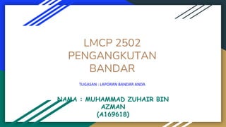 LMCP 2502
PENGANGKUTAN
BANDAR
TUGASAN : LAPORAN BANDAR ANDA
NAMA : MUHAMMAD ZUHAIR BIN
AZMAN
(A169618)
 