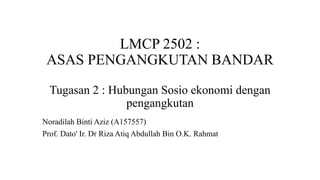 LMCP 2502 :
ASAS PENGANGKUTAN BANDAR
Tugasan 2 : Hubungan Sosio ekonomi dengan
pengangkutan
Noradilah Binti Aziz (A157557)
Prof. Dato' Ir. Dr Riza Atiq Abdullah Bin O.K. Rahmat
 