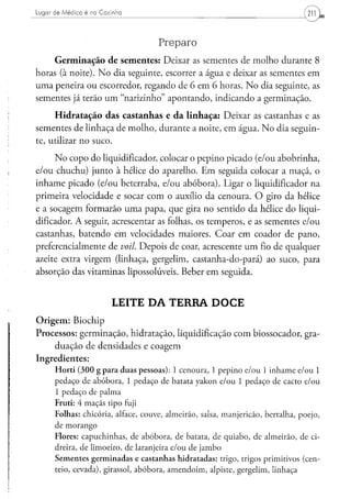 Lugar d e Médico é na Cozinha




                                    Preparo
     Germinação de sementes: Deixar as sementes de molho durante 8
horas (à noite). No dia seguinte, escorrer a água e deixar as sementes em
uma peneira ou escorredor, regando de 6 em 6 horas. No dia seguinte, as
sementes já terão um "narizinho" apontando, indicando a germinação.
     Hidratação das castanhas e da linhaça: Deixar as castanhas e as
sementes de linhaça de molho, durante a noite, em água. No dia seguin-
te, utilizar no suco.
      No copo do liqüidificador, colocar o pepino picado (e/ou abobrinha,
e/ou chuchu) junto à hélice do aparelho. Em seguida colocar a maçã, o
inhame picado (e/ou beterraba, e/ou abóbora). Ligar o liqüidificador na
primeira velocidade e socar com o auxílio da cenoura. O giro da hélice
e a socagem formarão uma papa, que gira no sentido da hélice do liqüi-
dificador. A seguir, acrescentar as folhas, os temperos, e as sementes e/ou
castanhas, batendo em velocidades maiores. Coar em coador de pano,
preferencialmente de voil. Depois de coar, acrescente um fio de qualquer
azeite extra virgem (linhaça, gergelim, castanha-do-pará) ao suco, para
absorção das vitaminas lipossolúveis. Beber em seguida.


                         LEITE DA TERRA DOCE
Origem: Biochip
Processos: germinação, hidratação, liquidificação com biossocador, gra-
    duação de densidades e coagem
Ingredientes:
      Horti (300 g para duas pessoas): 1 cenoura, 1 pepino e/ou 1 inhame e/ou 1
      pedaço de abóbora, 1 pedaço de batata yakon e/ou 1 pedaço de cacto e/ou
      1 pedaço de palma
      Fruti: 4 maçãs tipo fuji
      Folhas: chicória, alface, couve, almeirão, salsa, manjericão, bertalha, poejo,
      de morango
      Flores: capuchinhas, de abóbora, de batata, de quiabo, de almeirão, de ci-
      dreira, de limoeiro, de laranjeira e/ou de jambo
      Sementes germinadas e castanhas hidratadas: trigo, trigos primitivos (cen-
      teio, cevada), girassol, abóbora, amendoim, alpiste, gergelim, linhaça
 