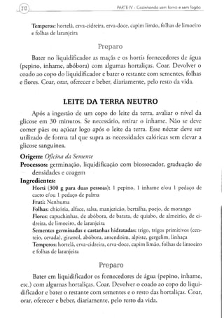 PARTE IV - C o z i n h a n d o s e m f o r n o e s e m f o g ã o
212


      Temperos: hortelã, erva-cidreira, erva-doce, capim limão, folhas de limoeiro
      e folhas de laranjeira

                                   Preparo
     Bater no liqüidificador as maçãs e os hortis fornecedores de água
(pepino, inhame, abóbora) com algumas hortaliças. Coar. Devolver o
coado ao copo do liqüidificador e bater o restante com sementes, folhas
e flores. Coar, orar, oferecer e beber, diariamente, pelo resto da vida.


                     LEITE DA TERRA NEUTRO
     Após a ingestão de um copo do leite da terra, avaliar o nível da
glicose em 30 minutos. Se necessário, retirar o inhame. Não se deve
comer pães ou açúcar logo após o leite da terra. Esse néctar deve ser
utilizado de forma tal que supra as necessidades calóricas sem elevar a
glicose sanguínea.
Origem: Oficina da Semente
Processos: germinação, liquidificação com biossocador, graduação de
    densidades e coagem
Ingredientes:
      Horti (300 g para duas pessoas): 1 pepino, 1 inhame e/ou 1 pedaço de
      cacto e/ou 1 pedaço de palma
      Fruti: Nenhuma
      Folhas: chicória, alface, salsa, manjericão, bertalha, poejo, de morango
      Flores: capuchinhas, de abóbora, de batata, de quiabo, de almeirão, de ci-
      dreira, de limoeiro, de laranjeira
      Sementes germinadas e castanhas hidratadas: trigo, trigos primitivos (cen-
      teio, cevada), girassol, abóbora, amendoim, alpiste, gergelim, linhaça
      Temperos: hortelã, erva-cidreira, erva-doce, capim limão, folhas de limoeiro
      e folhas de laranjeira

                                    Preparo
      Bater em liqüidificador os fornecedores de água (pepino, inhame,
etc.) com algumas hortaliças. Coar. Devolver o coado ao copo do liqüi-
dificador e bater o restante com sementes e o resto das hortaliças. Coar,
orar, oferecer e beber, diariamente, pelo resto da vida.
 