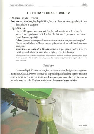 Lugar d e M é d i c o é na C o z i n h a




                               LEITE DA TERRA SELVAGEM
Origem: Projeto Terrapia
Processos: germinação, liquidificação com biossocador, graduação de
    densidades e coagem
Ingredientes:
        Horti (300 g para duas pessoas): 6 pedaços de maxixe e/ou 1 pedaço de
        batata doce, 1 pedaço de cará, 1 pedaço de abóbora, 1 pedaço de mandacaru
        Fruti: 2 maçãs tipo fuji
        Folhas: girassol, beldroega, tiririca, trapoeraba, caruru, ora-pro-nobis, capim*
        Flores: capuchinhas, abóbora, batata, quiabo, almeirão, cidreira, limoeiros,
        laranjeiras
        Sementes germinadas e/ou hidratadas: trigo, trigos primitivos (centeio, ce-
        vada), girassol, abóbora, amendoim, alpiste, gergelim, linhaça
         *lnformar-se     sobre    as ervas       comestíveis    da sua   região.   As ervas   selvagens,     se obtidas     ao     redor
        de casa,    devem      estar   cercadas      por tela, para   evitar a contaminação        por cães    e gatos.     Lavar   com
        água       corrente.



                                                                Preparo
      Bater em liqüidificador as maçãs e os fornecedores de água com algumas
hortaliças. Coar. Devolver o coado ao copo do liqüidificador e bater o restante
com sementes e o resto das hortaliças. Coar, orar, oferecer e beber, diariamen-
te, pelo resto da vida. Ensinar os vizinhos. Fazer uma horta coletiva.




                                                                                                                           S u c o verde
 