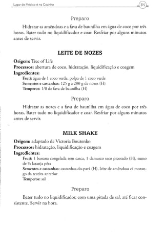 Lugar d e M é d i c o é na C o z i n h a                                     215 L



                                               Preparo
     Hidratar as amêndoas e a fava de baunilha em água de coco por três
horas. Bater tudo no liqüidificador e coar. Resfriar por alguns minutos
antes de servir.


                                           LEITE DE NOZES
Origem: Tree of Life
Processos: abertura de coco, hidratação, liquidificação e coagem
Ingredientes:
        Fruti: água de 1 coco verde, polpa de 1 coco verde
        Sementes e castanhas: 125 g a 200 g de nozes (H)
        Temperos: 1/8 de fava de baunilha (H)

                                               Preparo
     Hidratar as nozes e a fava de baunilha em água de coco por três
horas. Bater tudo no liqüidificador e coar. Resfriar por alguns minutos
antes de servir.


                                            MILK SHAKE
Origem: adaptado de Victoria Boutenko
Processos: hidratação, liquidificação e coagem
Ingredientes:
         Fruti: 1 banana congelada sem casca, 1 damasco seco picotado (H), sumo
         de Vi laranja pêra
         Sementes e castanhas: castanhas-do-pará (H), leite de amêndoas cl moran-
         go da receita anterior
         Temperos: sal

                                               Preparo
     Bater tudo no liqüidificador, com uma pitada de sal, até ficar con-
sistente. Servir na hora.
 
