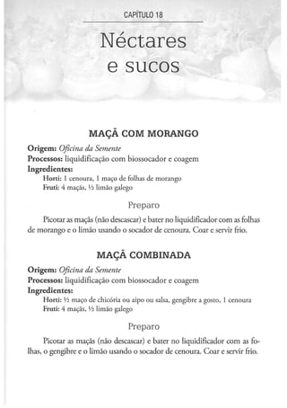 CAPÍTULO 1 8



                        Néctares
                        e sucos

                    MAÇÃ COM MORANGO
Origem: Oficina da Semente
Processos: liquidificação com biossocador e coagem
Ingredientes:
     Horti: 1 cenoura, 1 maço de folhas de morango
     Fruti: 4 maçãs, Vi limão galego

                                  Preparo
    Picotar as maçãs (não descascar) e bater no liqüidificador com as folhas
de morango e o limão usando o socador de cenoura. Coar e servir frio.


                       MAÇÃ COMBINADA
Origem: Oficina da Semente
Processos: liquidificação com biossocador e coagem
Ingredientes:
     Horti: Vi maço de chicória ou aipo ou salsa, gengibre a gosto, 1 cenoura
     Fruti: 4 maçãs, Vi limão galego

                                  Preparo
      Picotar as maçãs (não descascar) e bater no liqüidificador com as fo-
lhas, o gengibre e o limão usando o socador de cenoura. Coar e servir frio.
 
