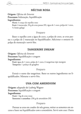 PARTE IV - C o z i n h a n d o s e m f o r n o e s e m f o g ã o




                           NÉCTAR ROSA
Origem: Oficina da Semente
Processos: hidratação, liquidificação
Ingredientes:
    Horti: Vi maço de repolho roxo
    Fruti: 4 maracujás, 50 g de uvas passas (H), água de 1 coco, polpa de 1 coco,
    Vi limão galego

                                  Preparo
     Bater o repolho com a água de coco, a polpa de coco, as uvas pas-
sas e a polpa de 2 maracujás no liqüidificador. Adicionar o restante da
polpa de maracujá e servir frio.


                       TANGERINE                DREAM
Origem: Oficina da Semente
Processos: liquidificação e coagem
Ingredientes:
    Fruti: água de 1 coco, polpa de 1 coco, 6 tangerinas tipo morgote
    Temperos: 1 pedaço de gengibre

                                  Preparo
     Extrair o sumo das tangerinas. Bater os outros ingredientes no li-
qüidificador. Misturar e servir frio.


                     UVA COM AMENDOIM
Origem: adaptado de Ludwig Wagner
Processos: liquidificação e coagem
Ingredientes:
     Fruti: 1 kg de uvas roxas
     Sementes e castanhas: 250 g de amendoim (H)

                                  Preparo
     Prensar as uvas em coador de tela grossa, retirar as sementes em ex-
cesso e bater no liqüidificador com o amendoim. Servir sem coar. Outra
 