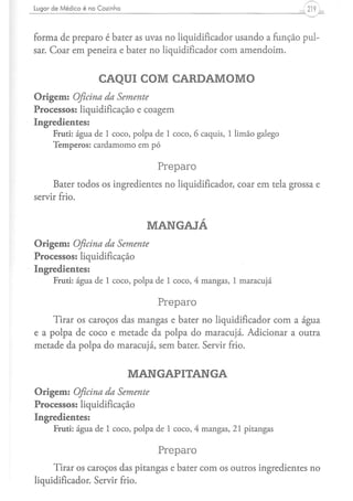 Lugar d e M é d i c o é na C o z i n h a                                   ,219 .


forma de preparo é bater as uvas no liqüidificador usando a função pul-
sar. Coar em peneira e bater no liqüidificador com amendoim.


                              CAQUI COM CARDAMOMO
Origem: Oficina da Semente
Processos: liquidificação e coagem
Ingredientes:
        Fruti: água de 1 coco, polpa de 1 coco, 6 caquis, 1 limão galego
        Temperos: cardamomo em pó

                                              Preparo
     Bater todos os ingredientes no liqüidificador, coar em tela grossa e
servir frio.


                                             MANGAJÁ
Origem: Oficina da Semente
Processos: liquidificação
Ingredientes:
         Fruti: água de 1 coco, polpa de 1 coco, 4 mangas, 1 maracujá

                                              Preparo
     Tirar os caroços das mangas e bater no liqüidificador com a água
e a polpa de coco e metade da polpa do maracujá. Adicionar a outra
metade da polpa do maracujá, sem bater. Servir frio.


                                           MANGAPITANGA
Origem: Oficina da Semente
Processos: liquidificação
Ingredientes:
         Fruti: água de 1 coco, polpa de 1 coco, 4 mangas, 21 pitangas

                                              Preparo
     Tirar os caroços das pitangas e bater com os outros ingredientes no
liqüidificador. Servir frio.
 