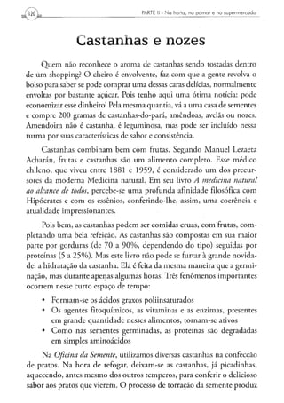 PARTE II - Ha h o r t a , n o p o m a r e n o s u p e r m e r c a d o
120



                Castanhas e nozes
     Quem não reconhece o aroma de castanhas sendo tostadas dentro
de úm shopping? O cheiro é envolvente, faz com que a gente revolva o
bolso para saber se pode comprar uma dessas caras delícias, normalmente
envoltas por bastante açúcar. Pois tenho aqui uma ótima notícia: pode
economizar esse dinheiro! Pela mesma quantia, vá a uma casa de sementes
e compre 200 gramas de castanhas-do-pará, amêndoas, avelãs ou nozes.
Amendoim não é castanha, é leguminosa, mas pode ser incluído nessa
turma por suas características de sabor e consistência.

     Castanhas combinam bem com frutas. Segundo Manuel Lezaeta
Acharán, frutas e castanhas são um alimento completo. Esse médico
chileno, que viveu entre 1881 e 1959, é considerado um dos precur-
sores da moderna Medicina natural. Em seu livro A medicina       natural
ao alcance de todos, percebe-se uma profunda afinidade filosófica com
Hipócrates e com os essênios, conferindo-lhe, assim, uma coerência e
atualidade impressionantes.
     Pois bem, as castanhas podem ser comidas cruas, com frutas, com-
pletando uma bela refeição. As castanhas são compostas em sua maior
parte por gorduras (de 70 a 90%, dependendo do tipo) seguidas por
proteínas (5 a 25%). Mas este livro não pode se furtar à grande novida-
de: a hidratação da castanha. Ela é feita da mesma maneira que a germi-
nação, mas durante apenas algumas horas. Três fenômenos importantes
ocorrem nesse curto espaço de tempo:
      • Formam-se os ácidos graxos poliinsaturados
      • Os agentes fitoquímicos, as vitaminas e as enzimas, presentes
        em grande quantidade nesses alimentos, tornam-se ativos
      • Como nas sementes germinadas, as proteínas são degradadas
        em simples aminoácidos
    Na Oficina da Semente, utilizamos diversas castanhas na confecção
de pratos. Na hora de refogar, deixam-se as castanhas, já picadinhas,
aquecendo, antes mesmo dos outros temperos, para conferir o delicioso
sabor aos pratos que vierem. O processo de torração da semente produz
 