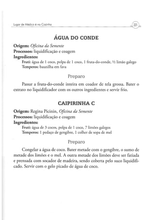 Lugar d e M é d i c o é na C o z i n h a




                                           ÁGUA DO CONDE
Origem: Oficina da Semente
Processos: liquidificação e coagem
Ingredientes:
        Fruti: água de 1 coco, polpa de 1 coco, 1 fruta-do-conde, Vi limão galego
        Temperos: baunilha em fava

                                               Preparo
     Passar a fruta-do-conde inteira em coador de tela grossa. Bater o
extrato no liqüidificador com os outros ingredientes e servir frio.


                                            CAIPIRINHA C
Origem: Regina Picinin, Oficina da Semente
Processos: liquidificação e coagem
Ingredientes:
        Fruti: água de 3 cocos, polpa de 1 coco, 7 limões galegos
        Temperos: 1 pedaço de gengibre, 1 colher de sopa de mel

                                               Preparo
     Congelar a água de coco. Bater metade com o gengibre, o sumo de
metade dos limões e o mel. A outra metade dos limões deve ser fatiada
e prensada com socador de madeira, sendo coberta pelo suco liquidifi-
cado. Servir com o gelo picado de água de coco.
 