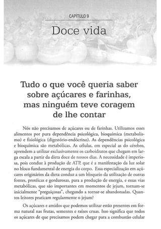 CAPÍTULO 9


                     Doce vida



   Tudo o q u e v o c ê q u e r i a s a b e r
     s o b r e a ç ú c a r e s e farinhas,
    mas ninguém teve coragem
               d e lhe contar
     Nós não precisamos de açúcares ou de farinhas. Utilizamos esses
alimentos por pura dependência psicológica, bioquímica (metabolis-
mo) e fisiológica (digestório-endócrino). As dependências psicológica
e bioquímica são metabólicas. As células, em especial as do cérebro,
aprendem a utilizar exclusivamente os carboidratos que chegam em lar-
ga escala a partir da dieta doce de nossos dias. A necessidade é imperio-
sa, pois conduz à produção de ATP, que é a manifestação da luz solar
no bloco fundamental de energia do corpo. Essa especialização em açú-
cares originários da dieta conduz a um bloqueio da utilização de outras
fontes, proteicas e gordurosas, para a produção de energia, e essas vias
metabólicas, que são importantes em momentos de jejum, tornam-se
inicialmente "preguiçosas", chegando a tornar-se abandonadas. Quan-
tos leitores praticam regularmente o jejum?

     Os açúcares e amidos que podemos utilizar estão presentes em for-
ma natural nas frutas, sementes e raízes cruas. Isso significa que todos
os açúcares de que precisamos podem chegar para a combustão celular
 