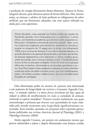 Lugar d e M é d i c o é na C o z i n h a




e produção de energia diretamente desses alimentos. Quanto às frutas,
ninguém discute, pois oferecem açúcar de forma deliciosa. Mas, mesmo
assim, as crianças e adultos de hoje preferem os refrigerantes de sabor
artificial, que são fartamente adoçados, seja com açúcar refinado ou,
ainda pior, com aspartame.



         Victoria Boutenko, russa radicada nos Estados Unidos por ocasião da
         Perestroika,  escreveu o livro Doze passos para o crudivorísmo.   A autora
         afirma, com bastante procedência, que deveriam existir programas pú-
         blicos para "comedores anônimos de alimentos cozidos". Assim como
         nos programas congêneres para alcoólatras, sexólatras ou narcóticos,
         propõe um programa de 12 passos para se atingir uma alimentação
         100% crua e curar-se de doenças. E uma leitura bastante instrutiva, na
         qual ela descreve a recuperação da saúde dela, e de toda a sua família,
         de doenças degenerativas como obesidade e arritmia cardíaca grave,
         artrite reumatóide, asma crônica e diabetes juvenil. A família Boutenko
         tornou-se fato a o atravessar os Estados Unidos de norte a sul a pé pelas
         trilhas das montanhas, alimentando-se de sementes, gramíneas e cac-
         tos. Seus filhos Sergei e Valya apresentam palestras por todo o território
         americano sobre uma dieta crua para jovens, que inclui hambúrgueres,
         pizzas, milk shakes, sorvetes, cookies e bolos. Seus livros já estão sendo
         lançados em português.



      Uma alimentação pobre ou ausente de açúcares está relacionada
a um aumento da longevidade em animais e humanos. Segundo Cou-
sens, "a restrição calórica é a única forma descoberta até hoje capaz de
reduzir os efeitos do envelhecimento em todas as variedades de animais,
incluindo as espécies mamíferas". Existem estudos irrefutáveis, nos quais
camundongos e primatas que tiveram suas quantidades de ração redu-
zidas pela metade mostraram uma longevidade significativamente au-
mentada. Esses estudos, apoiados em pesquisas sobre expressão gênica,
foram publicados nas revistas American Journal of Physiology (2001) e
Physiology Genomics (2004),
    Ainda segundo Cousens, um projeto em andamento mostra que
porcos submetidos a jejum e depois alimentados com batatas cozidas
 