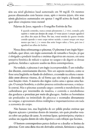 PARTE II - N a h o r t a , n o p o m a r e n o s u p e r m e r c a d o




têm seu nível glicêmico basal aumentado em 50 mg/dl. Os mesmos
porcos alimentados com batatas cruas, após o mesmo jejum, têm seus
níveis glicêmicos aumentados em apenas 1 mg/dl acima do basal. Isso
quer dizer cinqüenta vezes menos!
    Palavras de Jesus, segundo o Evangelho Essênio da Paz:
            E quando comerdes, nunca comais plenamente; (...) vivei, contudo, pelo
            espírito e resisti aos desejos do corpo. O vosso jejum é sempre agradável
            aos olhos dos anjos de Deus. Por isso, tomai sentido de quanto tiverdes
            comido quando o vosso corpo estiver saciado, e comei sempre um terço
            menos que isso (...) e vossos dias serão longos sobre a Terra, pois isso é
            agradável aos olhos do Senhor.

     Nossa dieta sobrecarrega o pâncreas. O pâncreas é um órgão hiper-
trofiado, quer dizer, um órgão aumentado de tamanho e função, já que
é obrigado a produzir insulina e enzimas digestivas em excesso, em uma
tentativa frenética de reduzir o açúcar no sangue e de digerir as densas
gorduras, farinhas e açúcares usados na dieta contemporânea.
     Na verdade, o pâncreas é um órgão incompreendido. É um trabalha-
dor discreto, extremamente discreto. Tem um aspecto modesto, como se
fosse uma lingüinha no fundo do abdômen, encostado na coluna e escon-
dido entre diversas vísceras, de tal forma que não impõe a dimensão de
suas funções vitais. A maioria dos órgãos realiza uma e apenas uma fun-
ção. O coração bombeia, o cérebro processa estímulos nervosos, o múscu-
lo contrai. Mas o pâncreas acumula cargos: controla o metabolismo dos
carboidratos por intermédio da insulina, e controla o metabolismo
das gorduras e proteínas por meio do glucagon. Ambos os hormônios
são produzidos na intimidade do pâncreas e secretados diretamente
no sangue, e apresentam efeitos múltiplos e importantíssimos em toda
a economia do corpo.

      Não bastasse isso, essa lingüinha de cor pálida produz enzimas que
digerem açúcares e proteínas dentro do intestino, tais quais piranhas vora-
zes sobre um pedaço de carne. As enzimas lipase, quimiotripsina, tripsina e
amilase são jogadas dentro do tubo digestivo a cada refeição que fazemos.
    O homem contemporâneo parece dedicar-se a desafiar os limites do
pâncreas. Com uma dieta rica em derivados animais, farináceos e açúcar,
 