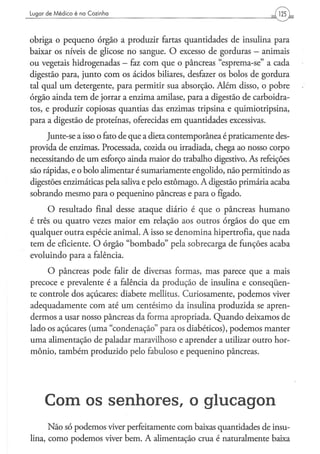 Lugar d e M é d i c o é na C o z i n h a




obriga o pequeno órgão a produzir fartas quantidades de insulina para
baixar os níveis de glicose no sangue. O excesso de gorduras - animais
ou vegetais hidrogenadas - faz com que o pâncreas "esprema-se" a cada
digestão para, junto com os ácidos biliares, desfazer os bolos de gordura
tal qual um detergente, para permitir sua absorção. Além disso, o pobre
órgão ainda tem de jorrar a enzima amilase, para a digestão de carboidra-
tos, e produzir copiosas quantias das enzimas tripsina e quimiotripsina,
para a digestão de proteínas, oferecidas em quantidades excessivas.
     Junte-se a isso o fato de que a dieta contemporânea é praticamente des-
provida de enzimas. Processada, cozida ou irradiada, chega ao nosso corpo
necessitando de um esforço ainda maior do trabalho digestivo. As refeições
são rápidas, e o bolo alimentar é sumariamente engolido, não permitindo as
digestões enzimáticas pela saliva e pelo estômago. A digestão primária acaba
sobrando mesmo para o pequenino pâncreas e para o fígado.
     O resultado final desse ataque diário é que o pâncreas humano
é três ou quatro vezes maior em relação aos outros órgãos do que em
qualquer outra espécie animal. A isso se denomina hipertrofia, que nada
tem de eficiente. O órgão "bombado" pela sobrecarga de funções acaba
evoluindo para a falência.
     O pâncreas pode falir de diversas formas, mas parece que a mais
precoce e prevalente é a falência da produção de insulina e conseqüen-
te controle dos açúcares: diabete mellitus. Curiosamente, podemos viver
adequadamente com até um centésimo da insulina produzida se apren-
dermos a usar nosso pâncreas da forma apropriada. Quando deixamos de
lado os açúcares (uma "condenação" para os diabéticos), podemos manter
uma alimentação de paladar maravilhoso e aprender a utilizar outro hor-
mônio, também produzido pelo fabuloso e pequenino pâncreas.




       C o m os s e n h o r e s , o g l u c a g o n
      Não só podemos viver perfeitamente com baixas quantidades de insu-
lina, como podemos viver bem. A alimentação crua é naturalmente baixa
 