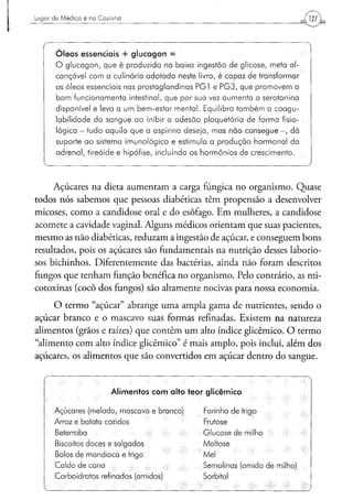 Lugar d e M é d i c o é na Cozinha




   r
        Ó l e o s essenciais + g l u c a g o n =
        O glucagon, que é produzido na baixa ingestão de glicose, meta al-
        cançável com a culinária adotada neste livro, é capaz de transformar
        os óleos essenciais nas prostaglandinas PG1 e PG3, que promovem o
        bom funcionamento intestinal, que por sua vez aumenta a serotonina
        disponível e leva a um bem-estar mental. Equilibra também a coagu-
        labilidade do sangue ao inibir a adesão plaquetária de forma fisio-
        lógica - tudo aquilo que a aspirina deseja, mas não consegue - , dá
        suporte a o sistema imunológico e estimula a produção hormonal da
        adrenal, tireóide e hipófise, incluindo os hormônios de crescimento.
   V                                                                              )


     Açúcares na dieta aumentam a carga fúngica no organismo. Quase
todos nós sabemos que pessoas diabéticas têm propensão a desenvolver
micoses, como a candidose oral e do esôfago. Em mulheres, a candidose
acomete a cavidade vaginal. Alguns médicos orientam que suas pacientes,
mesmo as não diabéticas, reduzam a ingestão de açúcar, e conseguem bons
resultados, pois os açúcares são fundamentais na nutrição desses laborio-
sos bichinhos. Diferentemente das bactérias, ainda não foram descritos
fungos que tenham função benéfica no organismo. Pelo contrário, as mi-
cotoxinas (cocô dos fungos) são altamente nocivas para nossa economia.

     O termo "açúcar" abrange uma ampla gama de nutrientes, sendo o
açúcar branco e o mascavo suas formas refinadas. Existem na natureza
alimentos (grãos e raízes) que contêm um alto índice glicêmico. O termo
"alimento com alto índice glicêmico" é mais amplo, pois inclui, além dos
açúcares, os alimentos que são convertidos em açúcar dentro do sangue.


                              Alimentos com alto teor glicêmico

       Açúcares (melado, mascavo e branco)           Farinha de trigo
       Arroz e batata cozidos                        Frutose
       Beterraba                                     Glucose de milho
       Biscoitos doces e salgados                    Maltose
       Bolos de mandioca e trigo                     Mel
       Caldo de cana                                 Semolinas (amido de milho)
       Carboidratos refinados (amidos)               Sorbitol
 
