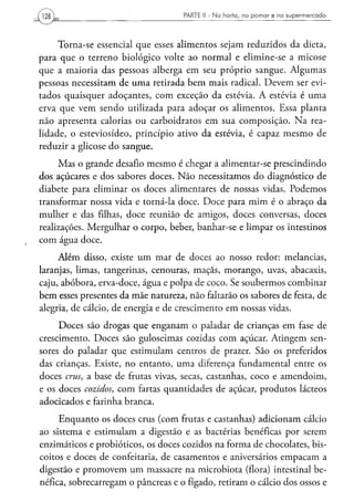PARTE II - N a h o r t a , n o p o m a r e no s u p e r m e r c a d o




     Torna-se essencial que esses alimentos sejam reduzidos da dieta,
para que o terreno biológico volte ao normal e elimine-se a micose
que a maioria das pessoas alberga em seu próprio sangue. Algumas
pessoas necessitam de uma retirada bem mais radical. Devem ser evi-
tados quaisquer adoçantes, com exceção da estévia. A estévia é uma
erva que vem sendo utilizada para adoçar os alimentos. Essa planta
não apresenta calorias ou carboidratos em sua composição. Na rea-
lidade, o esteviosídeo, princípio ativo da estévia, é capaz mesmo de
reduzir a glicose do sangue.
     Mas o grande desafio mesmo é chegar a alimentar-se prescindindo
dos açúcares e dos sabores doces. Não necessitamos do diagnóstico de
diabete para eliminar os doces alimentares de nossas vidas. Podemos
transformar nossa vida e torná-la doce. Doce para mim é o abraço da
mulher e das filhas, doce reunião de amigos, doces conversas, doces
realizações. Mergulhar o corpo, beber, banhar-se e limpar os intestinos
com água doce.
     Além disso, existe um mar de doces ao nosso redor: melancias,
laranjas, limas, tangerinas, cenouras, maçãs, morango, uvas, abacaxis,
caju, abóbora, erva-doce, água e polpa de coco. Se soubermos combinar
bem esses presentes da mãe natureza, não faltarão os sabores de festa, de
alegria, de cálcio, de energia e de crescimento em nossas vidas.
     Doces são drogas que enganam o paladar de crianças em fase de
crescimento. Doces são guloseimas cozidas com açúcar. Atingem sen-
sores do paladar que estimulam centros de prazer. São os preferidos
das crianças. Existe, no entanto, uma diferença fundamental entre os
doces crus, a base de frutas vivas, secas, castanhas, coco e amendoim,
e os doces cozidos, com fartas quantidades de açúcar, produtos lácteos
adocicados e farinha branca.
     Enquanto os doces crus (com frutas e castanhas) adicionam cálcio
ao sistema e estimulam a digestão e as bactérias benéficas por serem
enzimáticos e probióticos, os doces cozidos na forma de chocolates, bis-
coitos e doces de confeitaria, de casamentos e aniversários empacam a
digestão e promovem um massacre na microbiota (flora) intestinal be-
néfica, sobrecarregam o pâncreas e o fígado, retiram o cálcio dos ossos e
 