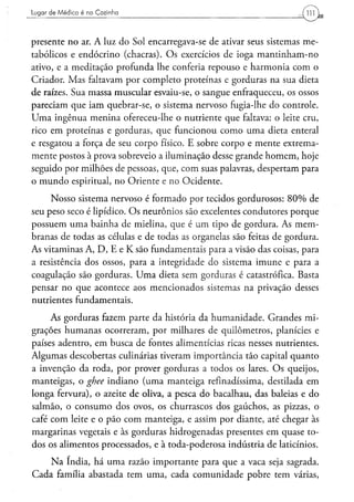 Lugar de M é d i c o é na Cozinha




presente no ar. A luz do Sol encarregava-se de ativar seus sistemas me-
tabólicos e endócrino (chacras). Os exercícios de ioga mantinham-no
ativo, e a meditação profunda lhe conferia repouso e harmonia com o
Criador. Mas faltavam por completo proteínas e gorduras na sua dieta
de raízes. Sua massa muscular esvaiu-se, o sangue enfraqueceu, os ossos
pareciam que iam quebrar-se, o sistema nervoso fugia-lhe do controle.
Uma ingênua menina ofereceu-lhe o nutriente que faltava: o leite cru,
rico em proteínas e gorduras, que funcionou como uma dieta enteral
e resgatou a força de seu corpo físico. E sobre corpo e mente extrema-
mente postos à prova sobreveio a iluminação desse grande homem, hoje
seguido por milhões de pessoas, que, com suas palavras, despertam para
o mundo espiritual, no Oriente e no Ocidente.

     Nosso sistema nervoso é formado por tecidos gordurosos: 80% de
seu peso seco é lipídico. Os neurônios são excelentes condutores porque
possuem uma bainha de mielina, que é um tipo de gordura. As mem-
branas de todas as células e de todas as organelas são feitas de gordura.
As vitaminas A, D, E e K são fundamentais para a visão das coisas, para
a resistência dos ossos, para a integridade do sistema imune e para a
coagulação são gorduras. Uma dieta sem gorduras é catastrófica. Basta
pensar no que acontece aos mencionados sistemas na privação desses
nutrientes fundamentais.

     As gorduras fazem parte da história da humanidade. Grandes mi-
grações humanas ocorreram, por milhares de quilômetros, planícies e
países adentro, em busca de fontes alimentícias ricas nesses nutrientes.
Algumas descobertas culinárias tiveram importância tão capital quanto
a invenção da roda, por prover gorduras a todos os lares. Os queijos,
manteigas, o ghee indiano (uma manteiga refinadíssima, destilada em
longa fervura), o azeite de oliva, a pesca do bacalhau, das baleias e do
salmão, o consumo dos ovos, os churrascos dos gaúchos, as pizzas, o
café com leite e o pão com manteiga, e assim por diante, até chegar às
margarinas vegetais e às gorduras hidrogenadas presentes em quase to-
dos os alimentos processados, e à toda-poderosa indústria de laticínios.

    Na índia, há uma razão importante para que a vaca seja sagrada.
Cada família abastada tem uma, cada comunidade pobre tem várias,
 