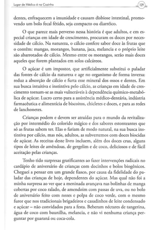 Lugar d e M é d i c o é na C o z i n h a




dentes, enfraquecem a imunidade e causam disbiose intestinal, promo-
vendo um bolo fecal fétido, seja compacto ou diarréico.
     O que parece mais perverso nessa historia é que adultos, e em es-
pecial crianças em idade de crescimento, procuram os doces por neces-
sidade de cálcio. Na natureza, o cálcio confere sabor doce às frutas que
o contêm: mangas, morangos, banana, jaca, melancia e o próprio leite
são abarrotados de cálcio. Mesmo entre os morangos, serão mais doces
aqueles que forem plantados em solos calcáreos.
      O açúcar é um impostor, que artificialmente substitui o paladar
das fontes de cálcio da natureza e age no organismo de forma inversa:
reduz a absorção de cálcio e furta esse mineral dos ossos e dentes. Em
sua busca intuitiva e instintiva pelo cálcio, as crianças em idade de cres-
cimento tornam-se as mais vulneráveis à dependência químico-metabó-
lica de açúcar. Lucro certo para a assistência médico-dentária, indústria
farmacêutica e alimentícia de biscoitos, chicletes e doces, e para as redes
de lanchonetes.
     Crianças podem e devem ser atraídas para o mundo da revitaliza-
ção por intermédio do colorido mágico e dos sabores estonteantes que
só as frutas sabem ter. Elas o fariam de modo natural, na sua busca ins-
tintiva por cálcio, mas nós, adultos, as subvertemos com doces biocidas
de açúcar. As receitas deste livro incluem, além dos doces crus, alguns
tipos de leites de amêndoas, de gergelim e de coco, deliciosos e de fácil
aceitação pelas crianças.
     Tenho tido surpresas gratificantes ao fazer intervenções radicais no
cardápio de aniversário de crianças com docinhos e bolos biogênicos.
Cheguei a pensar em um grande fiasco, por causa da fidelidade do pa-
ladar das crianças de hoje, dependentes do açúcar. Mas qual não foi a
minha surpresa ao ver que a meninada avançava nas bolinhas de manga
cobertas por coco ralado, de amendoim com passas de uva, ou no bolo
de aniversário feito com nozes e polpa de coco verde, com o mesmo
furor que nos tradicionais brigadeiros e casadinhos de leite condensado
e açúcar - não convidados para a festa. Beberam néctares de tangerina,
água de coco com baunilha, melancia, e não vi nenhuma criança per-
guntar por guaraná ou coca-cola.
 