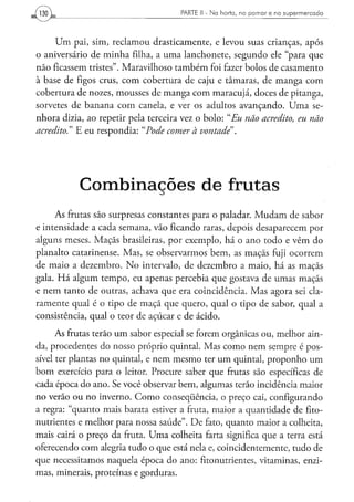 130                                  PARTE II - N a h o r t a , n o p o m a r e n o s u p e r m e r c a d o




      Um pai, sim, reclamou drasticamente, e levou suas crianças, após
o aniversário de minha filha, a uma lanchonete, segundo ele "para que
não ficassem tristes". Maravilhoso também foi fazer bolos de casamento
à base de figos crus, com cobertura de caju e tâmaras, de manga com
cobertura de nozes, mousses de manga com maracujá, doces de pitanga,
sorvetes de banana com canela, e ver os adultos avançando. Uma se-
nhora dizia, ao repetir pela terceira vez o bolo: "Eu não acredito, eu não
acredito." E eu respondia: "Pode comer à vontade".




           C o m b i n a ç õ e s d e frutas
     As frutas são surpresas constantes para o paladar. Mudam de sabor
e intensidade a cada semana, vão ficando raras, depois desaparecem por
alguns meses. Maçãs brasileiras, por exemplo, há o ano todo e vêm do
planalto catarinense. Mas, se observarmos bem, as maçãs fuji ocorrem
de maio a dezembro. No intervalo, de dezembro a maio, há as maçãs
gala. Há algum tempo, eu apenas percebia que gostava de umas maçãs
e nem tanto de outras, achava que era coincidência. Mas agora sei cla-
ramente qual é o tipo de maçã que quero, qual o tipo de sabor, qual a
consistência, qual o teor de açúcar e de ácido.
      As frutas terão um sabor especial se forem orgânicas ou, melhor ain-
da, procedentes do nosso próprio quintal. Mas como nem sempre é pos-
sível ter plantas no quintal, e nem mesmo ter ura quintal, proponho um
bom exercício para o leitor. Procure saber que frutas são específicas de
cada época do ano. Se você observar bem, algumas terão incidência maior
no verão ou no inverno. Como conseqüência, o preço cai, configurando
a regra: "quanto mais barata estiver a fruta, maior a quantidade de fito-
nutrientes e melhor para nossa saúde". De fato, quanto maior a colheita,
mais cairá o preço da fruta. Uma colheita farta significa que a terra está
oferecendo com alegria tudo o que está nela e, coincidentemente, tudo de
que necessitamos naquela época do ano: fito nutrientes, vitaminas, enzi-
mas, minerais, proteínas e gorduras.
 