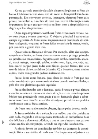 Lugar d e M é d i c o é na Cozinha




      Como parte do exercício de saúde, devemos freqüentar as feiras de
bairro. Os feirantes estão vivos, não são como as frias prateleiras do su-
permercado. Eles conversam conosco, interagem, oferecem frutas para
provar, cantarolam e, o melhor de tudo isso, trazem informações mais
importantes do que qualquer revista ou livro, com a simplicidade e a
alegria que lhes são peculiares.
      Outra regra importante é combinar frutas cítricas com cítricas, do-
ces com doces e neutras com todas. O objetivo principal é economizar
energia digestória. As frutas doces requerem maior quantidade de anu-
lases na digestão, enquanto as frutas ácidas necessitam de menos, tendo,
por isso, uma digestão mais leve.
     Quase todas as frutas são cítricas. Por exemplo, além das laranjas,
tangerinas e limões, as frutas silvestres como amora, pitanga, pitomba
ou jamelão são todas cítricas. Seguimos com jambo, carambola, abaca-
xi, maçã, manga, maracujá, goiaba, ameixa roxa, figos, uva, caju, etc.
Isso ocorre porque quase todas essas frutas, quando frescas, têm alto
teor de ácidos cítrico, ascórbico (vitamina C) e benzóico, entre muitos
outros, todos com grandes poderes nutracêuticos.
     Frutas doces como banana, jaca, fruta-do-conde e fruta-pão são
assim consideradas por serem mais alcalinas quando recém-colhidas, e
pelo alto teor glicêmico quando ingeridas.
     Frutas desidratadas como damasco, passas brancas e pretas, tâmara
e ameixa aumentam muito seus níveis de açúcar e são matérias-primas
básicas para produção de tortas, pavês e bolos, formando glacês e cober-
turas, mas como mantêm sua acidez de origem, permitem sua perfeita
combinação com as frutas cítricas.
        As frutas neutras são mamão, abacate, água e polpa de coco verde.
     As frutas solitárias são a melancia e os melões, que não combinam
com nada, chegando a ser indigestos se misturados às outras frutas. Mas
são deliciosas e altamente calóricas, o que as torna importantes para os
atletas em fase de competição, devendo ser ingeridas isoladamente.
     As frutas devem ser consideradas também no contexto da consti-
tuição física e metabólica de cada um. Um importante objetivo a ser
 