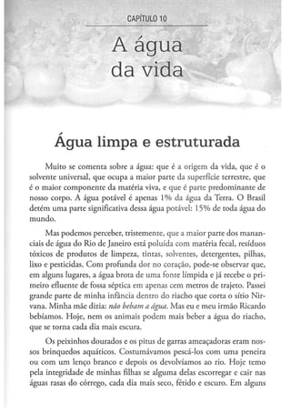 CAPITULO 10



                         A água
                         da vida


       Agua limpa e estruturada
     Muito se comenta sobre a água: que é a origem da vida, que é o
solvente universal, que ocupa a maior parte da superfície terrestre, que
é o maior componente da matéria viva, e que é parte predominante de
nosso corpo. A água potável é apenas 1% da água da Terra. O Brasil
detém uma parte significativa dessa água potável: 15% de toda água do
mundo.
      Mas podemos perceber, tristemente, que a maior parte dos manan-
ciais de água do Rio de Janeiro está poluída com matéria fecal, resíduos
tóxicos de produtos de limpeza, tintas, solventes, detergentes, pilhas,
lixo e pesticidas. Com profunda dor no coração, pode-se observar que,
em alguns lugares, a água brota de uma fonte límpida e já recebe o pri-
meiro efluente de fossa séptica em apenas cem metros de trajeto. Passei
grande parte de minha infância dentro do riacho que corta o sítio Nir-
vana. Minha mãe dizia: não bebam a água. Mas eu e meu irmão Ricardo
bebíamos. Hoje, nem os animais podem mais beber a água do riacho,
que se torna cada dia mais escura.
     Os peixinhos dourados e os pitus de garras ameaçadoras eram nos-
sos brinquedos aquáticos. Costumávamos pescá-los com uma peneira
ou com um lenço branco e depois os devolvíamos ao rio. Hoje temo
pela integridade de minhas filhas se alguma delas escorregar e cair nas
águas rasas do córrego, cada dia mais seco, fétido e escuro. Em alguns
 
