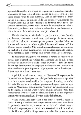 PARTE II - N a h o r t a , n o p o m a r e n o s u p e r m e r c a d o




lugares da Guaratiba, já se chegou ao requinte de crueldade de manilhar
os córregos, já que, com o efluente maciço de esgotos, formou-se um
cheiro insuportável de fezes humanas, além do crescimento de ratos,
baratas e mosquitos da dengue. Tudo isso assistido passivamente pela
Prefeitura local, que ainda não foi capaz de despertar para o fato de que
a cidade maravilhosa, cartão postal do mundo, que aspira ser sede das
Olimpíadas, perde em ritmo acelerado e desenfreado suas belezas natu-
rais, até mesmo dentro de áreas de proteção ambiental.
     Um dia, meditando, refleti sobre o que está acontecendo. Esse ria-
cho deve ter pelo menos cem mil anos, servindo água incessantemente
às bactérias, moluscos, crustáceos, peixes, pássaros, animais e índios que
povoaram densamente a exótica região. Milênios, milênios e milênios.
Séculos, séculos e séculos. Migrações humanas chegaram ao continente
e o riachinho já estava lá, sem nome e sem poluição, drenando água das
verdes montanhas para os manguezais de vida fervilhante da restinga.
     Se fizéssemos um gráfico comparando o tempo de existência do
córrego com o tamanho da restinga da Marambaia, uns 42 quilômetros,
o período de invasão desordenada - cerca de 20 anos — daria um palmo
da restinga. Nesse palmo de ocupação, não existem mais índios, nem
animais selvagens, poucos pássaros, alguns peixes ainda sobrevivem e já
desaparecem crustáceos e moluscos.
     A poluição permite que apenas as bactérias anaeróbicas possam exis-
tir nas sufocantes águas poluídas pela ignorância, que não poupa ricos
ou pobres, poderosos ou humildes. Em um palmo de restinga da história
do riacho Cabaceiras, e de todos os provedores de águas doces ao man-
guezal da Marambaia, nossa presença "humana" na Guaratiba foi capaz
de desoxigenar e eliminar a vida superior em simplesmente 100% deles.
Resta mesmo sepultá-los com manilhas, conforme iniciativa original de
um grupo de moradores local. E com o apoio da Prefeitura.
      Venho trabalhando para sentir a paz dentro de minhas águas in-
ternas. A paz que resulta de um sangue menos ácido, mais equilibrado
do ponto de vista elétrico, e menos viscoso. Mas só poderei chegar à
felicidade completa quando houver uma reversão desse holocausto à luz
do dia. O poder público é inoperante, já se sabe. Resta a nós mesmos
 