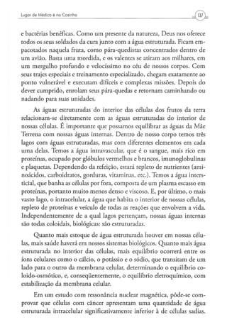 Lugar d e M é d i c o é na C o z i n h a




e bactérias benéficas. Como um presente da natureza, Deus nos oferece
todos os seus soldados da cura junto com a água estruturada. Ficam em-
pacotados naquela fruta, como pára-quedistas concentrados dentro de
um avião. Basta uma mordida, e os valentes se atiram aos milhares, em
um mergulho profundo e velocíssimo no céu de nossos corpos. Com
seus trajes especiais e treinamento especializado, chegam exatamente ao
ponto vulnerável e executam difíceis e complexas missões. Depois do
dever cumprido, enrolam seus pára-quedas e retornam caminhando ou
nadando para suas unidades.
      As águas estruturadas do interior das células dos frutos da terra
relacionam-se diretamente com as águas estruturadas do interior de
nossas células. E importante que possamos equilibrar as águas da Mãe
Terrena com nossas águas internas. Dentro de nosso corpo temos três
lagos com águas estruturadas, mas com diferentes elementos em cada
uma delas. Temos a água intravascular, que é o sangue, mais rico em
proteínas, ocupado por glóbulos vermelhos e brancos, imunoglobulinas
e plaquetas. Dependendo da refeição, estará repleto de nutrientes (ami-
noácidos, carboidratos, gorduras, vitaminas, etc). Temos a água inters-
ticial, que banha as células por fora, composta de um plasma escasso em
proteínas, portanto muito menos denso e viscoso. E, por último, o mais
vasto lago, o intracelular, a água que habita o interior de nossas células,
repleto de proteínas e veículo de todas as reações que envolvem a vida.
Independentemente de a qual lagos pertençam, nossas águas internas
são todas coloidais, biológicas: são estruturadas.

      Quanto mais estoque de água estruturada houver em nossas célu-
las, mais saúde haverá em nossos sistemas biológicos. Quanto mais água
estruturada no interior das células, mais equilíbrio ocorrerá entre os
íons celulares como o cálcio, o potássio e o sódio, que transitam de um
lado para o outro da membrana celular, determinando o equilíbrio co-
loido-osmótico, e, conseqüentemente, o equilíbrio eletroquímico, com
estabilização da membrana celular.
     Em um estudo com ressonância nuclear magnética, pôde-se com-
provar que células com câncer apresentam uma quantidade de água
estruturada intracelular significativamente inferior à de células sadias.
 