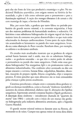 PARTE II - N a h o r t a , n o p o m a r e n o s u p e r m e r c a d o




pois elas são fonte do leite que produzirá a manteiga e o ghee. Na tra-
dicional Medicina ayurvédica, com origem remota na história da hu-
manidade, o ghee é tido como substrato para o pensamento e para a
iluminação espiritual. A ração dos monges tibetanos é de cereais e chá
com manteiga de iaque, o bovino do Himalaia.
      Mas, por outro lado, a gordura que tanto faltou no período pro-
batório do grande mestre oriental, e às correntes migratórias, é hoje
um dos maiores problemas da humanidade moderna e sedentária. Os
laticínios e seus substitutos hidrogenados de origem vegetal são hoje os
maiores itens de consumo nos países desenvolvidos e os que mais estão
relacionados às doenças cardiovasculares. Como parte da ração diária,
vão acumulando-se lentamente na parede dos vasos sanguíneos, levan-
do-os a uma obstrução do fluxo vascular. Resultam disso, por exemplo,
os enfartes e os derrames cerebrais.

      Os estudos mais atualizados mostram que as gorduras de origem
animal fazem bastante mal à saúde, mas são os substitutos hidroge-
nados - as gorduras saturadas - os que têm o maior poder de adesão
e permanência na parede dos vasos sanguíneos. Onde estão essas gor-
duras hidrogenadas? Nas margarinas light e em praticamente todos os
alimentos industrializados. Elas conferem sabor acentuado ou dão um
toque crocante a sorvetes, batatas fritas, salgadinhos, biscoitos, choco-
late, macarrão de preparo rápido, frituras congeladas, chips e temperos
prontos. É triste perceber que esses alimentos são os mais consumidos
pelas crianças e pelos jovens atualmente.

     Cientistas perceberam a relação entre o consumo dessa gordura ve-
getal a as doenças metabólicas, como a chamada "síndrome metabólica":
aumento da cintura abdominal, diabetes tipo II, alterações dos lipídios
sanguíneos, hipertensão arterial e esteatose hepática (fígado gorduroso).
A descrição dessa síndrome — inicialmente chamada de "quarteto da
morte" (em 1984) - coincide com o início do uso maciço das gordu-
ras hidrogenadas pela indústria alimentícia americana, após a Segunda
Guerra Mundial.
    O grande mestre oriental retirou-se durante anos na floresta, ali-
mentando-se de raízes. Cumpre-nos apenas retirar de nossa dieta diária
 