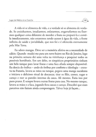 Lugar d e M é d i c o é na Cozinha




     A vida só se alimenta de vida, e a verdade só se alimenta de verda-
de. Se cozinharmos, irradiarmos, enlatarmos, engarrafarmos ou fizer-
mos qualquer coisa diferente de morder a fruta ou prepará-la e comê-
la imediatamente, não estaremos tendo acesso à água da vida, a fonte
infinita de saúde e jovialidade, que nos foi e é oferecida eternamente
pela Mãe Terra.
     Eu adoro mangas. Deve ser a memória afetiva ou a necessidade de
cálcio. Quando mudei-me para um novo bairro no Rio de Janeiro, logo
na primeira semana dei uma volta na vizinhança e pesquisei todos os
possíveis hortifrutis. Em um deles, os simpáticos proprietários tinham
um belo tanque para lavar frutas e uma faca afiada sempre disponível.
Eu descia do ônibus - ando de ônibus por conforto e ideologia — entra-
va na frutaria, lavava as mãos no tanque, pegava uma manga suculenta
e iniciava o delicioso ritual de descascar, tirar os filés, comer, sugar o
caroço e roer as paredes internas da casca. Ali mesmo. Fazia isso por
puro prazer. E sempre levava outras frutas para casa. No mesmo tanque,
lavava as mãos e a faca, jogando fora cascas e caroço. Descobri que esses
parceiros não faziam ainda compostagem. Talvez hoje já façam...
 