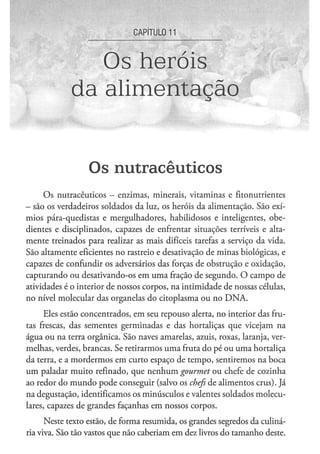 CAPITULOU



                Os heróis
             da alimentação


                  Os n u t r a c ê u t i c o s
     Os nutracêuticos - enzimas, minerais, vitaminas e fitonutrientes
- são os verdadeiros soldados da luz, os heróis da alimentação. São exí-
mios pára-quedistas e mergulhadores, habilidosos e inteligentes, obe-
dientes e disciplinados, capazes de enfrentar situações terríveis e alta-
mente treinados para realizar as mais difíceis tarefas a serviço da vida.
São altamente eficientes no rastreio e desativação de minas biológicas, e
capazes de confundir os adversários das forças de obstrução e oxidação,
capturando ou desativando-os em uma fração de segundo. O campo de
atividades é o interior de nossos corpos, na intimidade de nossas células,
no nível molecular das organelas do citoplasma ou no DNA.

      Eles estão concentrados, em seu repouso alerta, no interior das fru-
tas frescas, das sementes germinadas e das hortaliças que vicejam na
água ou na terra orgânica. São naves amarelas, azuis, roxas, laranja, ver-
melhas, verdes, brancas. Se retirarmos uma fruta do pé ou uma hortaliça
da terra, e a mordermos em curto espaço de tempo, sentiremos na boca
um paladar muito refinado, que nenhum gourmet ou chefe de cozinha
ao redor do mundo pode conseguir (salvo os chefs de alimentos crus). Já
na degustação, identificamos os minúsculos e valentes soldados molecu-
lares, capazes de grandes façanhas em nossos corpos.
      Neste texto estão, de forma resumida, os grandes segredos da culiná-
ria viva. São tão vastos que não caberiam em dez livros do tamanho deste.
 