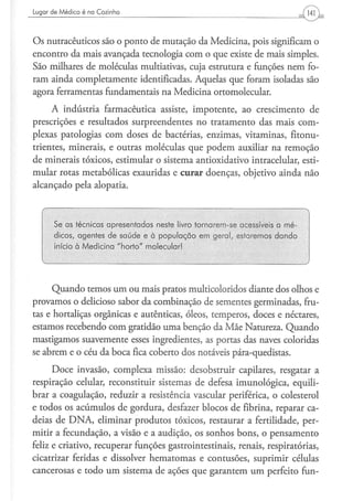 Lugar d e M é d i c o é na Cozinha




Os nutracêuticos são o ponto de mutação da Medicina, pois significam o
encontro da mais avançada tecnologia com o que existe de mais simples.
São milhares de moléculas multiativas, cuja estrutura e funções nem fo-
ram ainda completamente identificadas. Aquelas que foram isoladas são
agora ferramentas fundamentais na Medicina ortomolecular.
     A indústria farmacêutica assiste, impotente, ao crescimento de
prescrições e resultados surpreendentes no tratamento das mais com-
plexas patologias com doses de bactérias, enzimas, vitaminas, fitonu-
trientes, minerais, e outras moléculas que podem auxiliar na remoção
de minerais tóxicos, estimular o sistema antioxidativo intracelular, esti-
mular rotas metabólicas exauridas e curar doenças, objetivo ainda não
alcançado pela alopatia.



        Se as técnicas apresentadas neste livro tornarem-se acessíveis a mé-
        dicos, agentes de saúde e à população em geral, estaremos dando
        início à Medicina "horto" molecular!
   v                                                                           )


      Quando temos um ou mais pratos multicoloridos diante dos olhos e
provamos o delicioso sabor da combinação de sementes germinadas, fru-
tas e hortaliças orgânicas e autênticas, óleos, temperos, doces e néctares,
estamos recebendo com gratidão uma benção da Mãe Natureza. Quando
mastigamos suavemente esses ingredientes, as portas das naves coloridas
se abrem e o céu da boca fica coberto dos notáveis pára-quedistas.
      Doce invasão, complexa missão: desobstruir capilares, resgatar a
respiração celular, reconstituir sistemas de defesa imunológica, equili-
brar a coagulação, reduzir a resistência vascular periférica, o colesterol
e todos os acúmulos de gordura, desfazer blocos de fibrina, reparar ca-
deias de DNA, eliminar produtos tóxicos, restaurar a fertilidade, per-
mitir a fecundação, a visão e a audição, os sonhos bons, o pensamento
feliz e criativo, recuperar funções gastrointestinais, renais, respiratórias,
cicatrizar feridas e dissolver hematomas e contusões, suprimir células
cancerosas e todo um sistema de ações que garantem um perfeito fun-
 