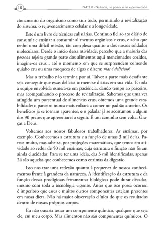 PARTE II - N a h o r t a , n o p o m a r e n o s u p e r m e r c a d o




cionamento do organismo como um todo, permitindo a revitalização
do sistema, o rejuvenescimento celular e a longevidade.
     Este é um livro de técnicas culinárias. Continuo fiel ao ato diário de
consumir e ensinar a consumir alimentos orgânicos e crus, e acho que
tenho uma difícil missão, tão complexa quanto a dos nossos soldados
moleculares. Desde o início dessa atividade, percebo que a maioria das
pessoas rejeita grande parte dos alimentos aqui mencionados cozidos,
imagine-os crus... até o momento em que se surpreendem comendo
quiabo cru ou uma moqueca de algas e dizem: mas é delicioso!
     Mas o trabalho não termina por aí. Talvez a parte mais desafiante
seja conseguir que essas delícias tornem-se diárias em sua vida. E toda
a equipe envolvida esmera-se em paciência, dando tempo ao parceiro,
mas acompanhando o processo de revitalização. Sabemos que uma vez
atingido um porcentual de alimentos crus, obtemos uma grande esta-
bilidade: o parceiro nunca mais voltará a comer no padrão anterior. Os
benefícios já se tornam aparentes, e o paladar já se acostumou a algum
dos 90 pratos que apresentarei a seguir. E um caminho sem volta. Gra-
ças a Deus.

     Voltemos aos nossos fabulosos trabalhadores. As enzimas, por
exemplo. Conhecemos a estrutura e a função de umas 3 mil delas. Pa-
rece muito, mas sabe-se, por projeções matemáticas, que temos em ati-
vidade ao redor de 50 mil enzimas, cuja estrutura e função não foram
ainda elucidadas. Para se ter uma idéia, das 3 mil identificadas, apenas
24 são aquelas que conhecemos como enzimas da digestão.
    Isso nos traz uma reflexão quanto à pequenez de nossos conheci-
mentos frente à grandeza da natureza. A identificação da estrutura e da
função dessas prodigiosas ferramentas biológicas pode durar décadas,
mesmo com toda a tecnologia vigente. Antes que isso possa ocorrer,
é imperioso que esses e muitos outros componentes estejam presentes
em nossa dieta. Não há maior observação clínica do que os resultados
dentro de nossos próprios corpos.
      Eu não ousaria testar um componente químico, qualquer que seja
ele, em meu corpo. Mas alimentos não são componentes químicos. O
 