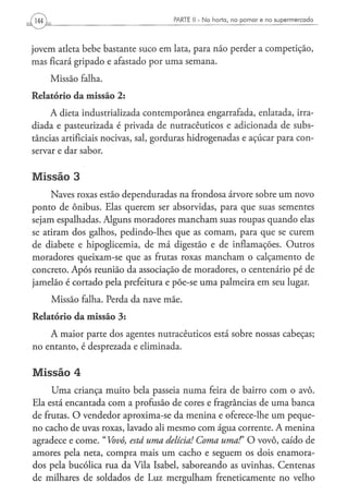 PARTE II - N a h o r t a , n o p o m a r e n o s u p e r m e r c a d o




jovem atleta bebe bastante suco em lata, para não perder a competição,
mas ficará gripado e afastado por uma semana.
    Missão falha.
Relatório da missão 2:
     A dieta industrializada contemporânea engarrafada, enlatada, irra-
diada e pasteurizada é privada de nutracêuticos e adicionada de subs-
tâncias artificiais nocivas, sal, gorduras hidrogenadas e açúcar para con-
servar e dar sabor.

Missão 3
     Naves roxas estão dependuradas na frondosa árvore sobre um novo
ponto de ônibus. Elas querem ser absorvidas, para que suas sementes
sejam espalhadas. Alguns moradores mancham suas roupas quando elas
se atiram dos galhos, pedindo-lhes que as comam, para que se curem
de diabete e hipoglicemia, de má digestão e de inflamações. Outros
moradores queixam-se que as frutas roxas mancham o calçamento de
concreto. Após reunião da associação de moradores, o centenário pé de
jamelão é cortado pela prefeitura e põe-se uma palmeira em seu lugar.

     Missão falha. Perda da nave mãe.
Relatório da missão 3:
    A maior parte dos agentes nutracêuticos está sobre nossas cabeças;
no entanto, é desprezada e eliminada.

Missão 4
     Uma criança muito bela passeia numa feira de bairro com o avô.
Ela está encantada com a profusão de cores e fragrâncias de uma banca
de frutas. O vendedor aproxima-se da menina e oferece-lhe um peque-
no cacho de uvas roxas, lavado ali mesmo com água corrente. A menina
agradece e come. "Vovô, está uma delícia! Coma uma!" O vovô, caído de
amores pela neta, compra mais um cacho e seguem os dois enamora-
dos pela bucólica rua da Vila Isabel, saboreando as uvinhas. Centenas
de milhares de soldados de Luz mergulham freneticamente no velho
 