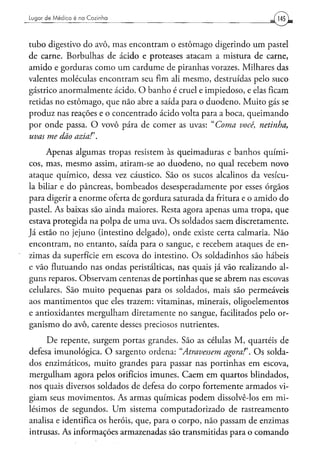 Lugar d e M é d i c o é na C o z i n h a




tubo digestivo do avô, mas encontram o estómago digerindo um pastel
de carne. Borbulhas de ácido e proteases atacam a mistura de carne,
amido e gorduras como um cardume de piranhas vorazes. Milhares das
valentes moléculas encontram seu fim ali mesmo, destruídas pelo suco
gástrico anormalmente ácido. O banho é cruel e impiedoso, e elas ficam
retidas no estômago, que não abre a saída para o duodeno. Muito gás se
produz nas reações e o concentrado ácido volta para a boca, queimando
por onde passa. O vovô pára de comer as uvas: "Coma você, netinha,
uvas me dão azia!'.
     Apenas algumas tropas resistem às queimaduras e banhos quími-
cos, mas, mesmo assim, atiram-se ao duodeno, no qual recebem novo
ataque químico, dessa vez cáustico. São os sucos alcalinos da vesícu-
la biliar e do pâncreas, bombeados desesperadamente por esses órgãos
para digerir a enorme oferta de gordura saturada da fritura e o amido do
pastel. As baixas são ainda maiores. Resta agora apenas uma tropa, que
estava protegida na polpa de uma uva. Os soldados saem discretamente.
Já estão no jejuno (intestino delgado), onde existe certa calmaria. Não
encontram, no entanto, saída para o sangue, e recebem ataques de en-
zimas da superfície em escova do intestino. Os soldadinhos são hábeis
e vão flutuando nas ondas peristálticas, nas quais já vão realizando al-
guns reparos. Observam centenas de portinhas que se abrem nas escovas
celulares. São muito pequenas para os soldados, mais são permeáveis
aos mantimentos que eles trazem: vitaminas, minerais, oligoelementos
e antioxidantes mergulham diretamente no sangue, facilitados pelo or-
ganismo do avô, carente desses preciosos nutrientes.

     De repente, surgem portas grandes. São as células M, quartéis de
defesa imunológica. O sargento ordena: "Atravessem agora!'. Os solda-
dos enzimáticos, muito grandes para passar nas portinhas em escova,
mergulham agora pelos orifícios imunes. Caem em quartos blindados,
nos quais diversos soldados de defesa do corpo fortemente armados vi-
giam seus movimentos. As armas químicas podem dissolvê-los em mi-
lésimos de segundos. Um sistema computadorizado de rastreamento
analisa e identifica os heróis, que, para o corpo, não passam de enzimas
intrusas. As informações armazenadas são transmitidas para o comando
 