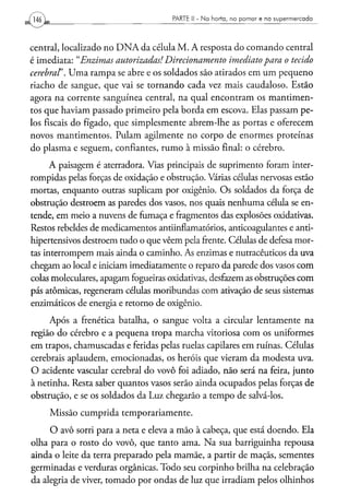 PARTE II - N a h o r t a , n o p o m a r e n o s u p e r m e r c a d o




central, localizado no D N A da célula M. A resposta do comando central
é imediata:" Enzimas autorizadas! Direcionamento   imediato para o tecido
cerebral'. Uma rampa se abre e os soldados são atirados em um pequeno
riacho de sangue, que vai se tornando cada vez mais caudaloso. Estão
agora na corrente sanguínea central, na qual encontram os mantimen-
tos que haviam passado primeiro pela borda em escova. Elas passam pe-
los fiscais do fígado, que simplesmente abrem-lhe as portas e oferecem
novos mantimentos. Pulam agilmente no corpo de enormes proteínas
do plasma e seguem, confiantes, rumo à missão final: o cérebro.
      A paisagem é aterradora. Vias principais de suprimento foram inter-
rompidas pelas forças de oxidação e obstrução. Várias células nervosas estão
mortas, enquanto outras suplicam por oxigênio. Os soldados da força de
obstrução destroem as paredes dos vasos, nos quais nenhuma célula se en-
tende, em meio a nuvens de fumaça e fragmentos das explosões oxidativas.
Restos rebeldes de medicamentos antiinflamatórios, anticoagulantes e anti-
hipertensivos destroem tudo o que vêem pela frente. Células de defesa mor-
tas interrompem mais ainda o caminho. As enzimas e nutracêuticos da uva
chegam ao local e iniciam imediatamente o reparo da parede dos vasos com
colas moleculares, apagam fogueiras oxidativas, desfazem as obstruções com
pás atômicas, regeneram células moribundas com ativação de seus sistemas
enzimáticos de energia e retorno de oxigênio.

     Após a frenética batalha, o sangue volta a circular lentamente na
região do cérebro e a pequena tropa marcha vitoriosa com os uniformes
em trapos, chamuscadas e feridas pelas ruelas capilares em ruínas. Células
cerebrais aplaudem, emocionadas, os heróis que vieram da modesta uva.
O acidente vascular cerebral do vovô foi adiado, não será na feira, junto
à netinha. Resta saber quantos vasos serão ainda ocupados pelas forças de
obstrução, e se os soldados da Luz chegarão a tempo de salvá-los.
     Missão cumprida temporariamente.
     O avô sorri para a neta e eleva a mão à cabeça, que está doendo. Ela
olha para o rosto do vovô, que tanto ama. Na sua barriguinha repousa
ainda o leite da terra preparado pela mamãe, a partir de maçãs, sementes
germinadas e verduras orgânicas. Todo seu corpinho brilha na celebração
da alegria de viver, tomado por ondas de luz que irradiam pelos olhinhos
 