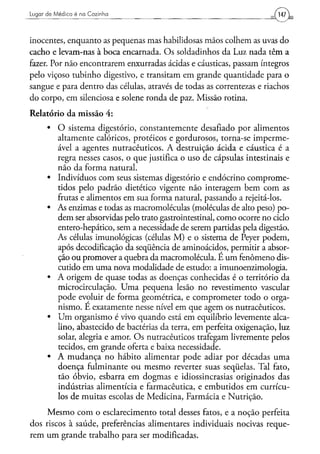 Lugar d e Médico é na Cozinha                                             147


inocentes, enquanto as pequenas mas habilidosas mãos colhem as uvas do
cacho e levam-nas à boca encarnada. Os soldadinhos da Luz nada têm a
fazer. Por não encontrarem enxurradas ácidas e cáusticas, passam íntegros
pelo viçoso tubinho digestivo, e transitam em grande quantidade para o
sangue e para dentro das células, através de todas as correntezas e riachos
do corpo, em silenciosa e solene ronda de paz. Missão rotina.
Relatório da missão 4:
      •   O sistema digestório, constantemente desafiado por alimentos
          altamente calóricos, proteicos e gordurosos, torna-se imperme-
          ável a agentes nutracêuticos. A destruição ácida e cáustica é a
          regra nesses casos, o que justifica o uso de cápsulas intestinais e
          não da forma natural.
      •   Indivíduos com seus sistemas digestório e endócrino comprome-
          tidos pelo padrão dietético vigente não interagem bem com as
          frutas e alimentos em sua forma natural, passando a rejeitá-los.
      •   As enzimas e todas as macromoléculas (moléculas de alto peso) po-
          dem ser absorvidas pelo trato gastrointestinal, como ocorre no ciclo
          entero-hepático, sem a necessidade de serem partidas pela digestão.
          As células imunológicas (células M) e o sistema de Peyer podem,
          após decodificação da seqüência de aminoácidos, permitir a absor-
          ção ou promover a quebra da macromolécula. E um fenômeno dis-
          cutido em uma nova modalidade de estudo: a imunoenzimologia.
      •   A origem de quase todas as doenças conhecidas é o território da
          microcirculação. Uma pequena lesão no revestimento vascular
          pode evoluir de forma geométrica, e comprometer todo o orga-
          nismo. É exatamente nesse nível em que agem os nutracêuticos.
      •   Um organismo é vivo quando está em equilíbrio levemente alca-
          lino, abastecido de bactérias da terra, em perfeita oxigenação, luz
          solar, alegria e amor. Os nutracêuticos trafegam livremente pelos
          tecidos, em grande oferta e baixa necessidade.
      •   A mudança no hábito alimentar pode adiar por décadas uma
          doença fulminante ou mesmo reverter suas seqüelas. Tal fato,
          tão óbvio, esbarra em dogmas e idiossincrasias originados das
          indústrias alimentícia e farmacêutica, e embutidos em currícu-
          los de muitas escolas de Medicina, Farmácia e Nutrição.
     Mesmo com o esclarecimento total desses fatos, e a noção perfeita
dos riscos à saúde, preferências alimentares individuais nocivas reque-
rem um grande trabalho para ser modificadas.
 
