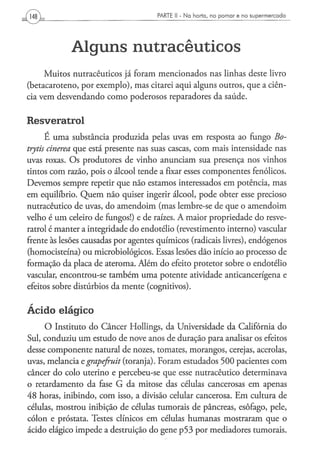 PARTE II - N a h o r t a , n o p o m a r e n o s u p e r m e r c a d o




            Alguns nutracêuticos
     Muitos nutracêuticos já foram mencionados nas linhas deste livro
(betacaroteno, por exemplo), mas citarei aqui alguns outros, que a ciên-
cia vem desvendando como poderosos reparadores da saúde.

Resveratrol
       É uma substância produzida pelas uvas em resposta ao fungo Bo-
trytis cinerea que está presente nas suas cascas, com mais intensidade nas
uvas roxas. Os produtores de vinho anunciam sua presença nos vinhos
tintos com razão, pois o álcool tende a fixar esses componentes fenólicos.
Devemos sempre repetir que não estamos interessados em potência, mas
em equilíbrio. Quem não quiser ingerir álcool, pode obter esse precioso
nutracêutico de uvas, do amendoim (mas lembre-se de que o amendoim
velho é um celeiro de fungos!) e de raízes. A maior propriedade do resve-
ratrol é manter a integridade do endotélio (revestimento interno) vascular
frente às lesões causadas por agentes químicos (radicais livres), endógenos
(homocisteína) ou microbiológicos. Essas lesões dão início ao processo de
formação da placa de ateroma. Além do efeito protetor sobre o endotélio
vascular, encontrou-se também uma potente atividade anticancerígena e
efeitos sobre distúrbios da mente (cognitivos).


Ácido elágico
     O Instituto do Câncer Hollings, da Universidade da Califórnia do
Sul, conduziu um estudo de nove anos de duração para analisar os efeitos
desse componente natural de nozes, tomates, morangos, cerejas, acerolas,
uvas, melancia egrapefruit (toranja). Foram estudados 500 pacientes com
câncer do colo uterino e percebeu-se que esse nutracêutico determinava
o retardamento da fase G da mitose das células cancerosas em apenas
48 horas, inibindo, com isso, a divisão celular cancerosa. Em cultura de
células, mostrou inibição de células tumorais de pâncreas, esôfago, pele,
cólon e próstata. Testes clínicos em células humanas mostraram que o
ácido elágico impede a destruição do gene p53 por mediadores tumorais.
 