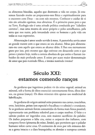 Lugar d e M é d i c o é na Cozinha




os alimentos biocidas, aqueles que destroem a vida no corpo. Já esta-
remos fazendo muito ao prepararmo-nos física e espiritualmente para
o encontro com Deus — ou com nós mesmos. Conhecer e cuidar de si
não são atitudes egoístas, mas altruístas. E o primeiro passo para a paz
na Terra. Ecologia não é uma atitude política conduzida por "cidadãos
corretos", mas uma mostra de amor próprio e pelos semelhantes, pela
terra que nos nutre, pela irmandade entre os homens e pela vida em
todas as suas expressões.
     Alimentação é amor sendo servido à mesa. A pastorinha serviu amor
ao grande mestre com o que estava ao seu alcance. Meus pais alimenta-
ram-me com aquilo que estava ao alcance deles. E lhes sou eternamente
grato por isso, pois mesmo que algo estivesse em desacordo com o que
penso e pratico hoje, tenho a certeza absoluta de que assim o fizeram im-
buídos do mais profundo amor. E existe por acaso maior demonstração
de amor que pais nutrindo filhos, e irmãos nutrindo irmãos?




                   Século XXI:
              estamos comendo ranços
     As gorduras que ingerimos podem vir do reino vegetal, animal ou
mineral, sob a forma de óleos essenciais extremamente finos, óleos den-
sos, ou graxas (ranço). Os óleos minerais têm apenas uso medicinal de
lubrificação.
     As gorduras de origem animal estão presentes nas carnes, toucinhos,
ovos, laticínios, peixes (em especial o bacalhau e o salmão) e crustáceos.
Se as gorduras animais forem consumidas da forma mais fresca possível,
representarão um problema tolerável para o corpo resolver. O leite e o
salmão podem ser ingeridos crus, sem maiores sacrifícios do paladar.
Os árabes preparam o kibe cru, existe o carpaccio dos italianos, com
temperos fortes (pimenta do reino, limão), que permitem que o paladar
humano tolere carne crua. O cozimento de ovos por três minutos dei-
xa a gema intacta e a clara branquinha; os alemães e europeus centrais
 