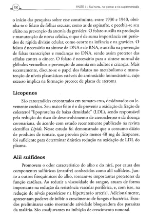 PARTE II - N a h o r t a , n o p o m a r e n o s u p e r m e r c a d o




o início das pesquisas sobre esse constituinte, entre 1930 e 1940, obti-
nha-se o folato de folhas escuras, como as de espinafre, e pecebia-se seu
efeito na prevenção da anemia da gravidez. O folato auxilia na produção
e manutenção de novas células, o que é de suma importância em perío-
dos de rápida divisão celular, como ocorre na infância e na gravidez. O
folato é necessário na síntese de D N A e de RNA, e auxilia na prevenção
de falsas transcrições e mudanças no DNA, sendo assim protetor das
células contra o câncer. O folato é necessário para a síntese normal de
glóbulos vermelhos e prevenção de anemia em adultos e crianças. Mais
recentemente, discute-se o papel dos folatos no metabolismo e manu-
tenção de níveis plasmáticos estáveis do aminoácido homocisteína, cujo
excesso implica na formação precoce de placas de ateroma


Licopenos
     São carotenóides encontrados em tomates crus, desidratados ou le-
vemente cozidos. Seu maior feito é o de prevenir a oxidação da fração de
colesterol "lipoproteína de baixa densidade" (LDL), sendo responsável
pela redução do risco de desenvolvimento de aterosclerose e da doença
coronariana, de acordo com estudo recentemente publicado na revista
científica Lipids. Nesse estudo foi demonstrado que o consumo diário
de produtos de tomate, que provém pelo menos 40 mg de licopenos,
foi suficiente para determinar drástica redução na oxidação de L D L do
plasma.


Alil sulfídeos
     Promovem o odor característico do alho e do nirá, por causa dos
componentes sulfúricos (enxofre) conhecidos como alil sulfídeos. Jun-
to a outros fitoquímicos do alho, tornam-se importantes protetores da
função cardíaca. Ao reduzir a viscosidade do sangue, atuam de forma
importante na redução da resistência vascular periférica, e, com isso, na
redução de níveis pressóricos na hipertensão arterial. Adicionalmente,
apresentam poderes de inibir o crescimento de fungos e bactérias. Estu-
dos preliminares estão mostrando atividade bloqueadora dos parasitas
da malária. São coadjuvantes na inibição de crescimento tumoral.
 